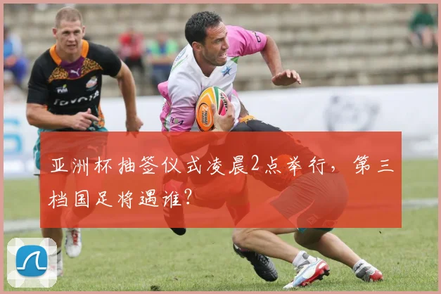 亚洲杯抽签仪式凌晨2点举行，第三档国足将遇谁？