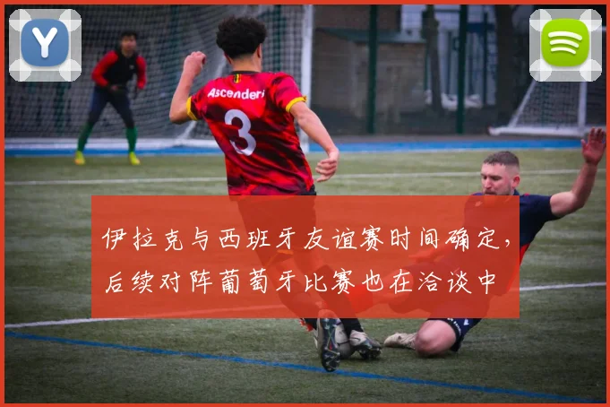 伊拉克与西班牙友谊赛时间确定，后续对阵葡萄牙比赛也在洽谈中
