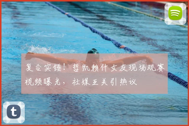 复合实锤！哲凯赖什女友现场观赛视频曝光，社媒互关引热议