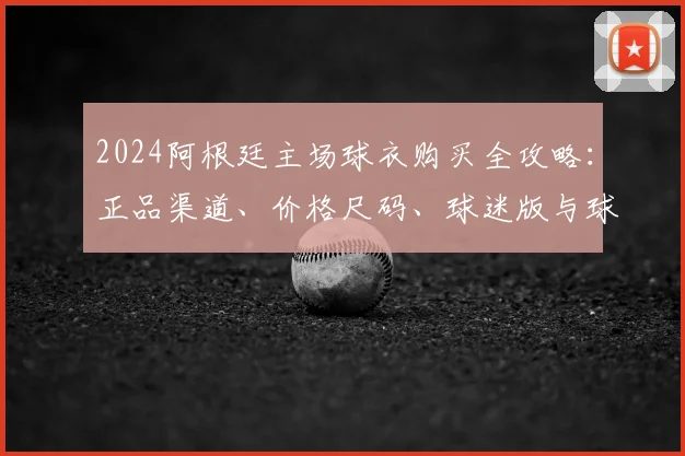 2024阿根廷主场球衣购买全攻略：正品渠道、价格尺码、球迷版与球员版区别详解