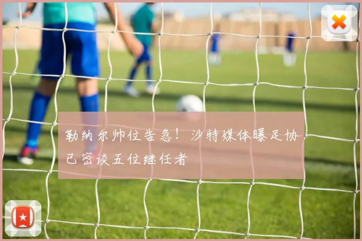 勒纳尔帅位告急！沙特媒体曝足协已密谈五位继任者