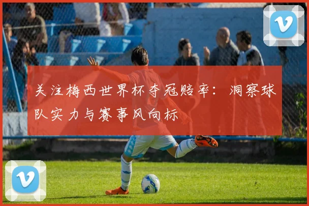 关注梅西世界杯夺冠赔率：洞察球队实力与赛事风向标