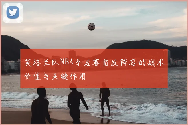 英格兰队NBA季后赛首发阵容的战术价值与关键作用