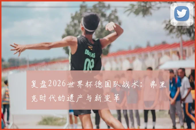 复盘2026世界杯德国队战术：弗里克时代的遗产与新变革