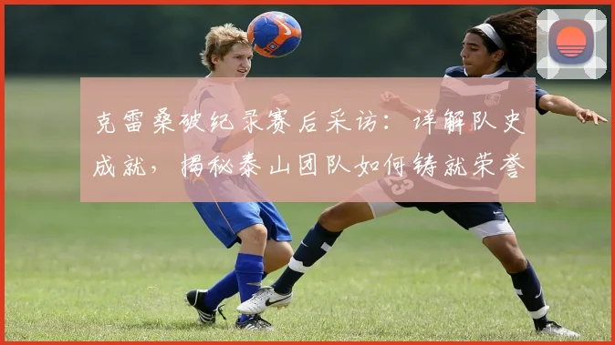 克雷桑破纪录赛后采访：详解队史成就，揭秘泰山团队如何铸就荣誉
