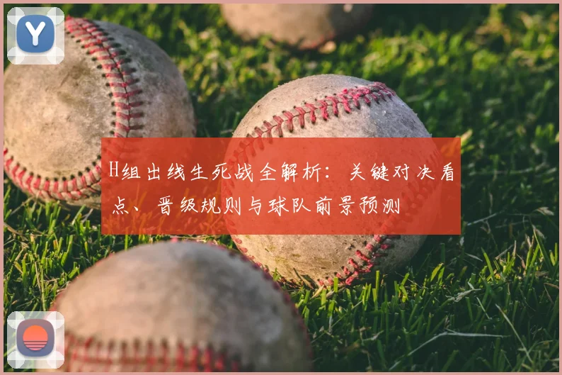 H组出线生死战全解析：关键对决看点、晋级规则与球队前景预测