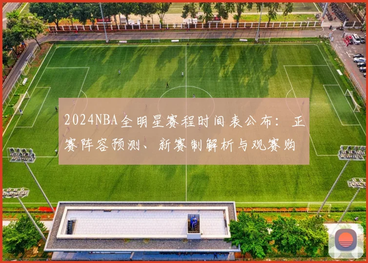 2024NBA全明星赛程时间表公布：正赛阵容预测、新赛制解析与观赛购票指南
