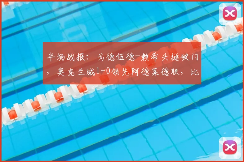 半场战报：戈德伍德-赖希头槌破门，奥克兰城1-0领先阿德莱德联，比赛走势深度解析