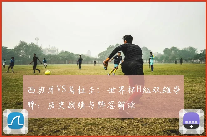 西班牙VS乌拉圭:世界杯H组双雄争锋,历史战绩与阵容解读