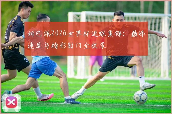 姆巴佩2026世界杯进球集锦：巅峰速度与精彩射门全收录