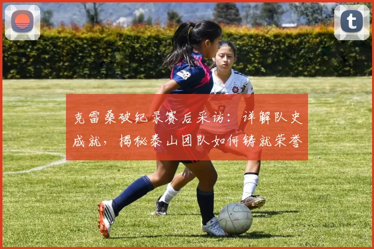 克雷桑破纪录赛后采访：详解队史成就，揭秘泰山团队如何铸就荣誉