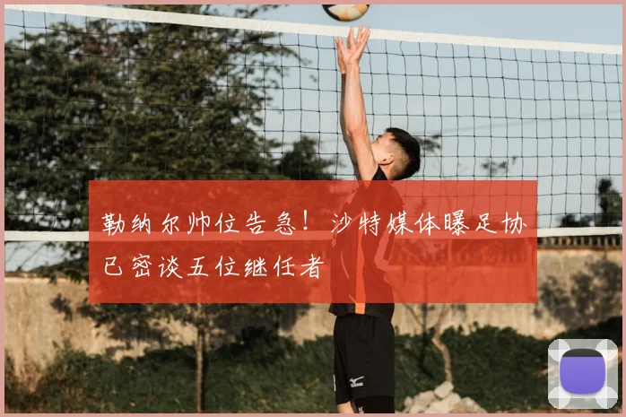 勒纳尔帅位告急！沙特媒体曝足协已密谈五位继任者