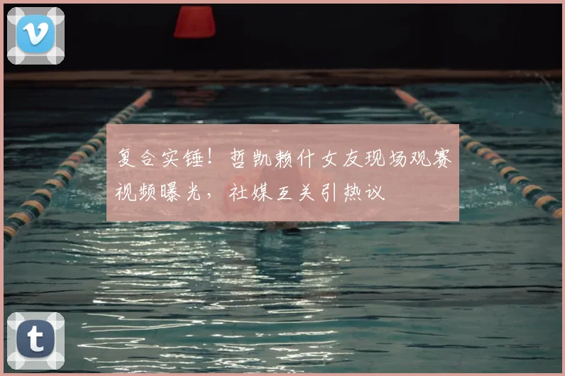 复合实锤！哲凯赖什女友现场观赛视频曝光，社媒互关引热议